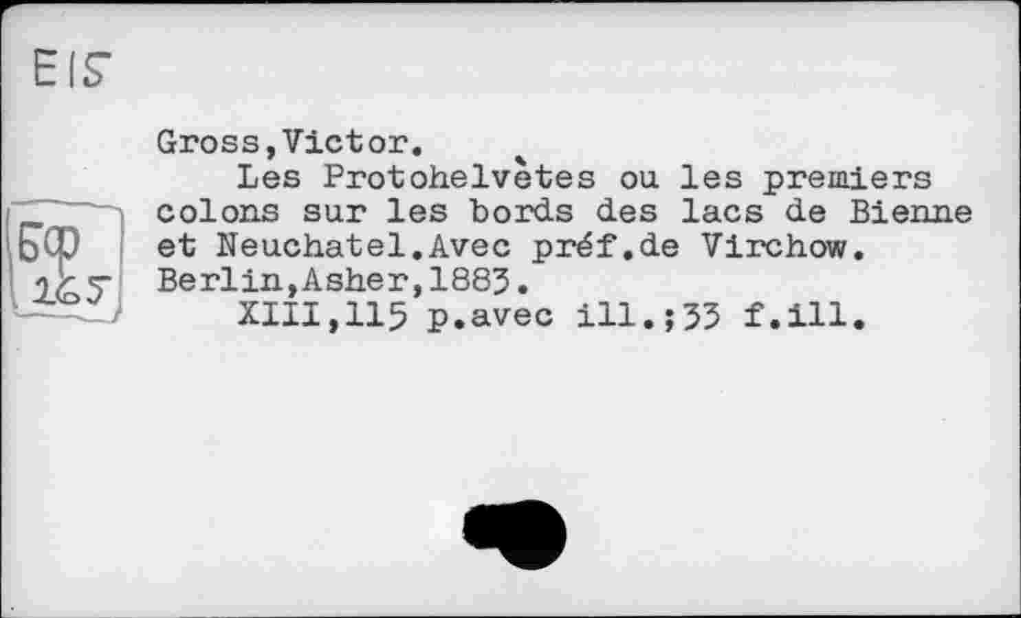 ﻿1&У
Gross,Victor.
Les Protohelvètes ou les premiers colons sur les bords des lacs de Bienne et Neuchâtel.Avec préf.de Virchow. Berlin,Asher,1883•
XIII,115 P.avec ill.j33 f.ill.